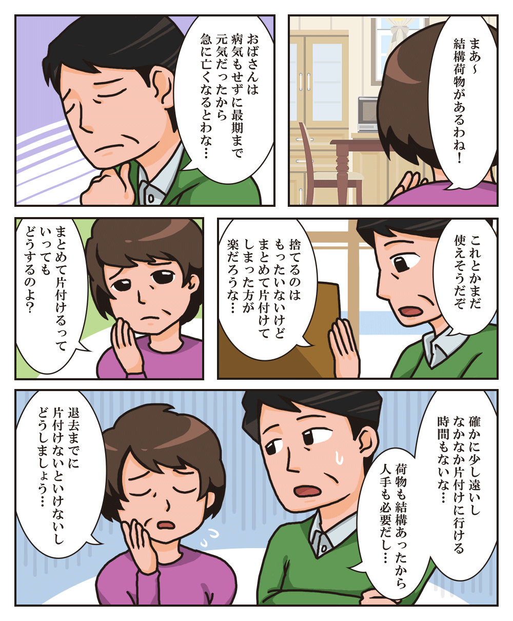 マンガ 「まあ〜結構荷物があるわね!」「おばさんは病気もせずに佐伯まで元気だったから急に亡くなるとはな…」「これとかまだ使えそうだぞ 捨てるのはもったいないけどまとめて片付けてしまった方が楽だろうな…」「まとめて片付けるっていってもどうするのよ?」「確かに少し遠いしなかなか片付けに行ける時間もないな… 荷物も結構あったから人でも必要だし…」「退去までに片付けないといけないしどうしましょう…」
