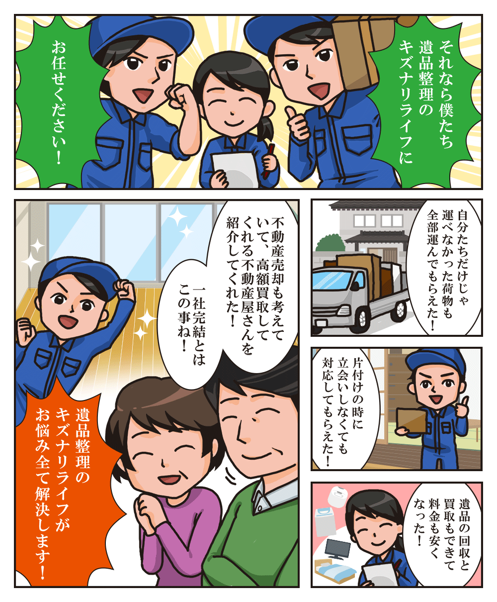 マンガ 「それなら僕たち遺品整理のキズナリライフにお任せください!」「自分たちだけじゃ運べなかった荷物も全部運んでもらえた!」「片付けの時に立ち会いしなくても対応してもらえた!」「不動産売却も考えていて、高額買取してくれる不動産屋さんを紹介してくれた!一社完結とはこの事ね!」「遺品整理のキズナがお悩み全て解決します!」