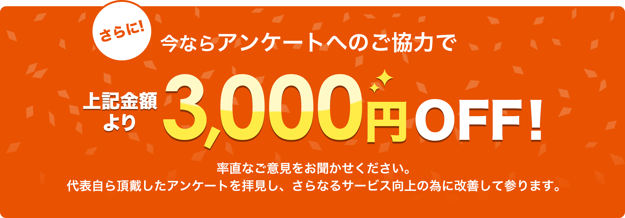 さらに!今ならアンケートへのご協力で上記金額より3,000円OFF!素直なご意見をお聞かせください。代表自ら頂戴したアンケートを拝見し、さらなるサービス向上の為に改善して参ります。