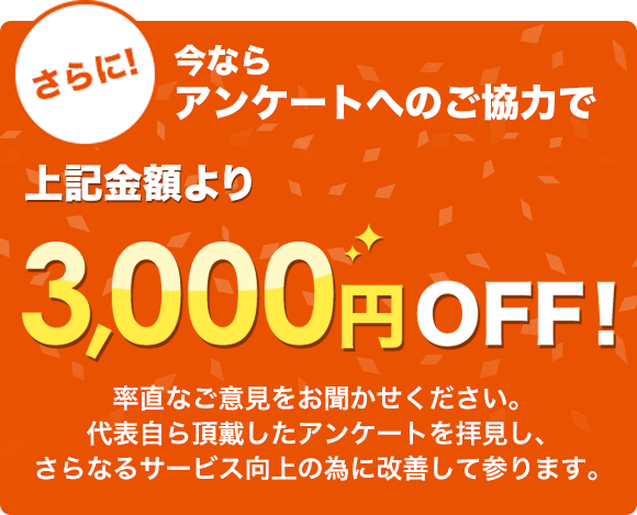 さらに!今ならアンケートへのご協力で上記金額より3,000円OFF!素直なご意見をお聞かせください。代表自ら頂戴したアンケートを拝見し、さらなるサービス向上の為に改善して参ります。